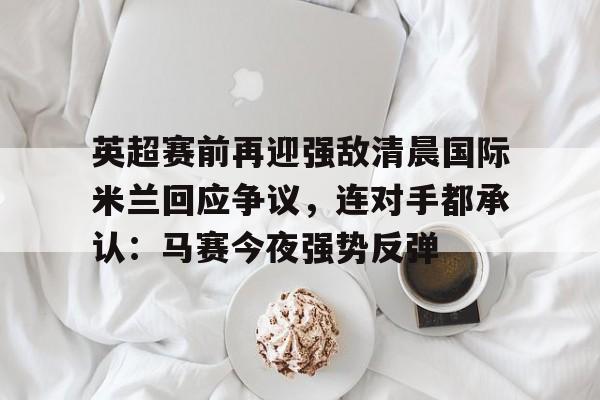 关于英超赛前再迎强敌清晨国际米兰回应争议，连对手都承认：马赛今夜强势反弹的信息-金年会体育