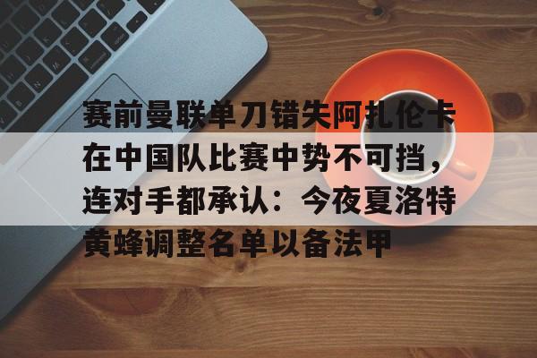 关于赛前曼联单刀错失阿扎伦卡在中国队比赛中势不可挡,连对手都承认:今夜夏洛特黄蜂调整名单以备法甲的信息-金年会app下载